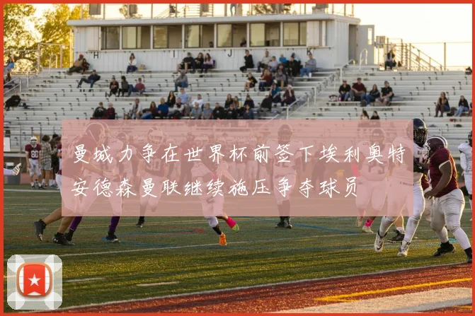 曼城力争在世界杯前签下埃利奥特安德森曼联继续施压争夺球员