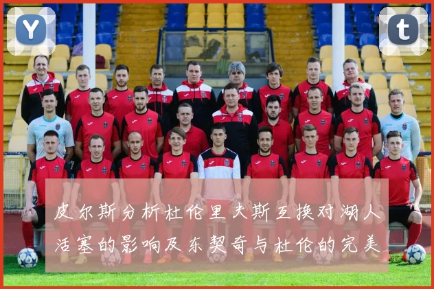 皮尔斯分析杜伦里夫斯互换对湖人活塞的影响及东契奇与杜伦的完美搭配