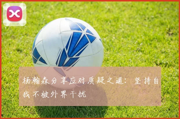 杨瀚森分享应对质疑之道：坚持自我不被外界干扰