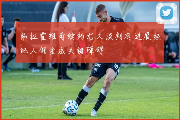弗拉霍维奇续约尤文谈判有进展经纪人佣金成关键障碍