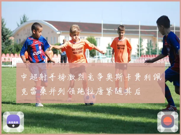 中超射手榜激烈竞争奥斯卡费利佩克雷桑并列领跑拉唐紧随其后