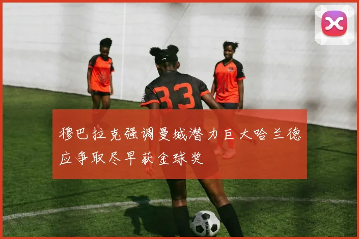 穆巴拉克强调曼城潜力巨大哈兰德应争取尽早获金球奖