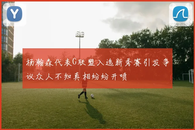 杨瀚森代表G联盟入选新秀赛引发争议众人不知真相纷纷开喷