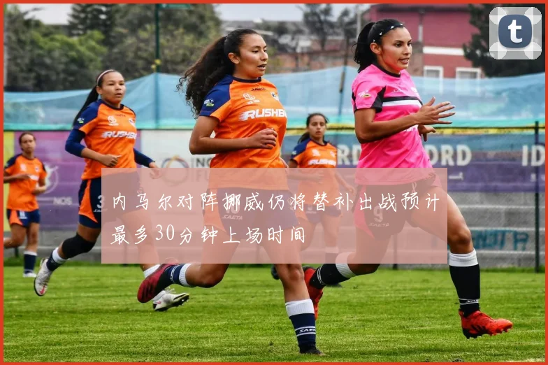 内马尔对阵挪威仍将替补出战预计最多30分钟上场时间