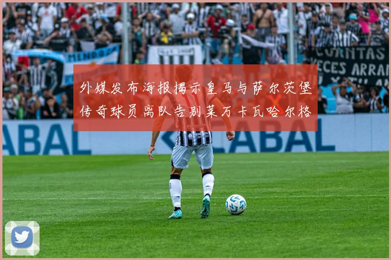 外媒发布海报揭示皇马与萨尔茨堡传奇球员离队告别莱万卡瓦哈尔格列兹曼