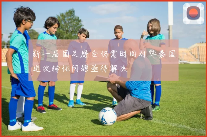 新一届国足磨合仍需时间对阵泰国进攻转化问题亟待解决