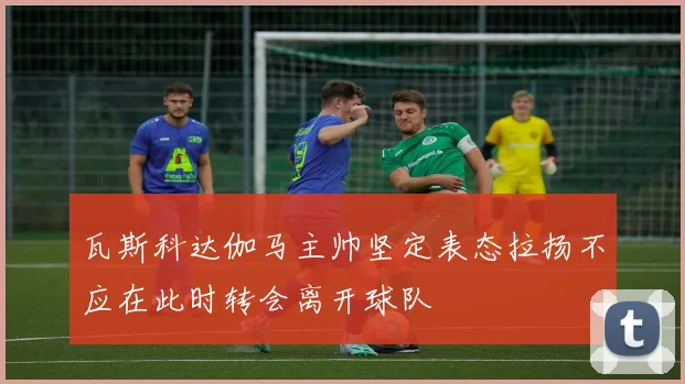 瓦斯科达伽马主帅坚定表态拉扬不应在此时转会离开球队