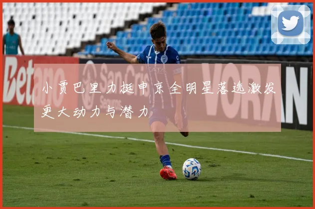小贾巴里力挺申京全明星落选激发更大动力与潜力