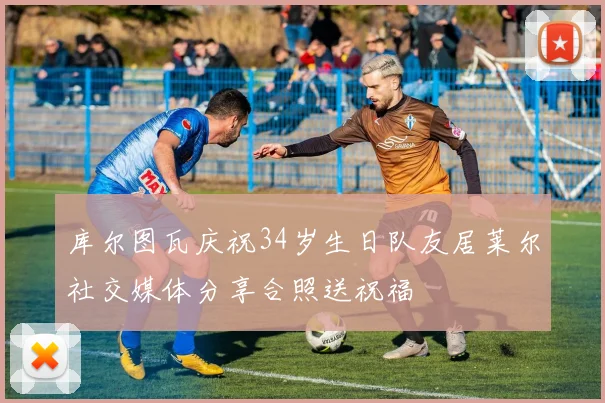 库尔图瓦庆祝34岁生日队友居莱尔社交媒体分享合照送祝福