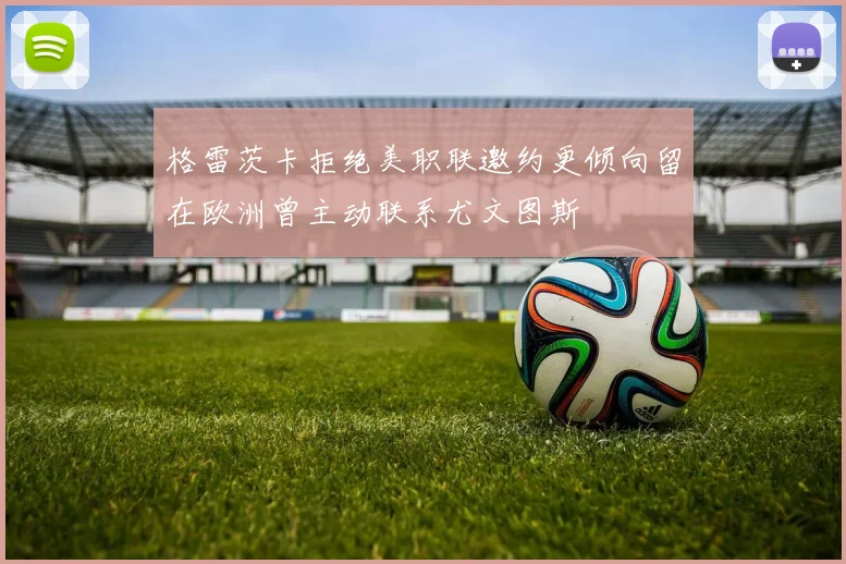 格雷茨卡拒绝美职联邀约更倾向留在欧洲曾主动联系尤文图斯