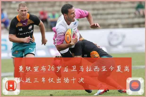 曼联宣布26岁后卫马拉西亚今夏离队近三年仅出场十次