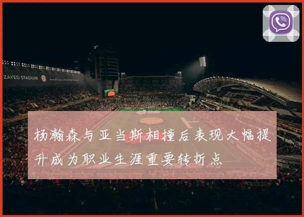 杨瀚森与亚当斯相撞后表现大幅提升成为职业生涯重要转折点