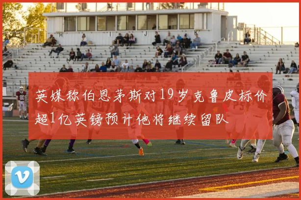 英媒称伯恩茅斯对19岁克鲁皮标价超1亿英镑预计他将继续留队