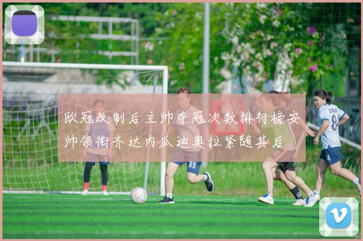 欧冠改制后主帅夺冠次数排行榜安帅领衔齐达内瓜迪奥拉紧随其后