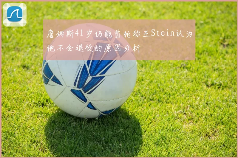 詹姆斯41岁仍能首轮称王Stein认为他不会退役的原因分析