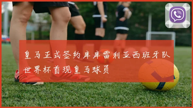 皇马正式签约库库雷利亚西班牙队世界杯首现皇马球员