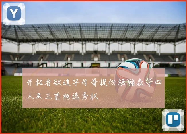 开拓者欲追字母哥提供杨瀚森等四人及三首轮选秀权