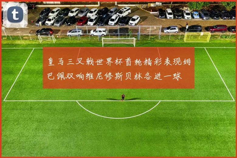 皇马三叉戟世界杯首轮精彩表现姆巴佩双响维尼修斯贝林各进一球