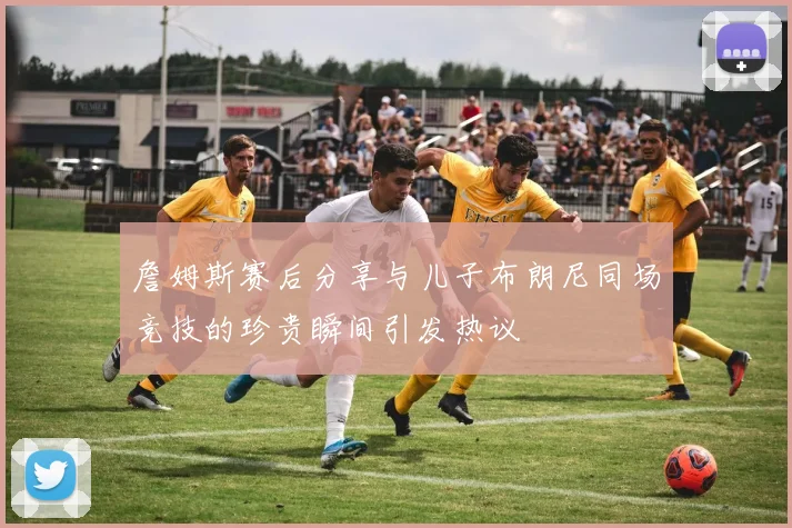 詹姆斯赛后分享与儿子布朗尼同场竞技的珍贵瞬间引发热议